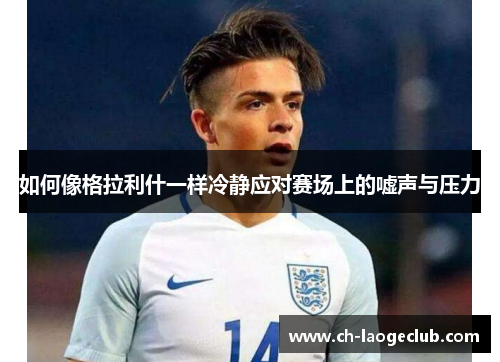 如何像格拉利什一样冷静应对赛场上的嘘声与压力 如何像格拉利什一样冷静应对赛场上的嘘声与压力