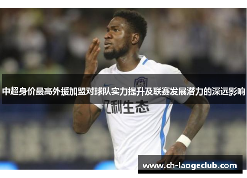 中超身价最高外援加盟对球队实力提升及联赛发展潜力的深远影响 中超身价最高外援加盟对球队实力提升及联赛发展潜力的深远影响