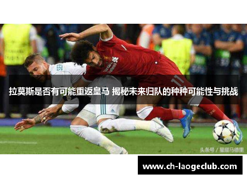 拉莫斯是否有可能重返皇马 揭秘未来归队的种种可能性与挑战