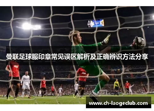 曼联足球服印章常见误区解析及正确辨识方法分享 曼联足球服印章常见误区解析及正确辨识方法分享