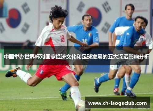 中国举办世界杯对国家经济文化和足球发展的五大深远影响分析 中国举办世界杯对国家经济文化和足球发展的五大深远影响分析