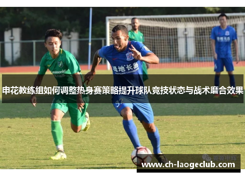 申花教练组如何调整热身赛策略提升球队竞技状态与战术磨合效果