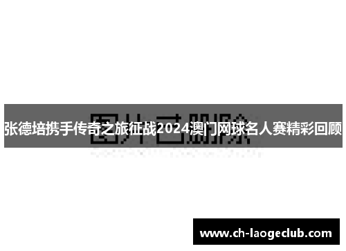 张德培携手传奇之旅征战2024澳门网球名人赛精彩回顾
