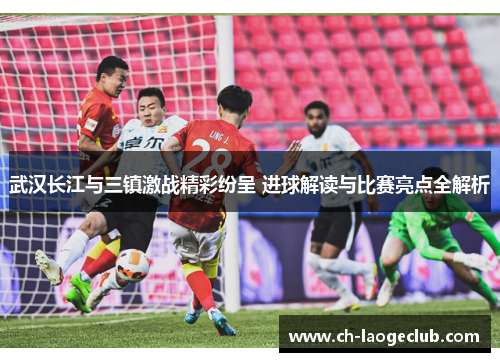 武汉长江与三镇激战精彩纷呈 进球解读与比赛亮点全解析