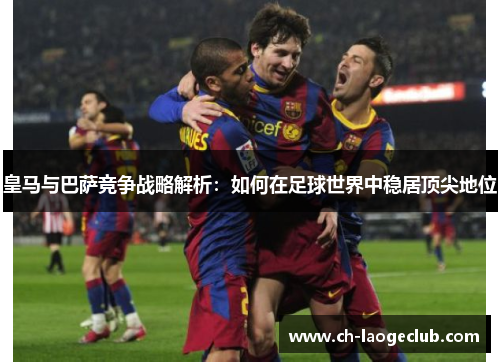 皇马与巴萨竞争战略解析：如何在足球世界中稳居顶尖地位