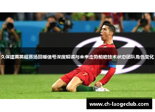 久保建英英超赛场回暖信号深度解读与未来走势前瞻技术状态团队角色变化