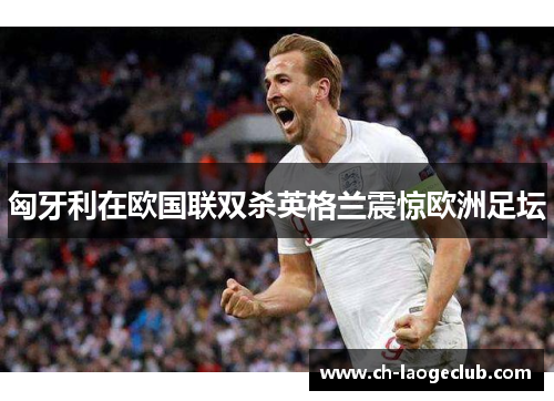 匈牙利在欧国联双杀英格兰震惊欧洲足坛