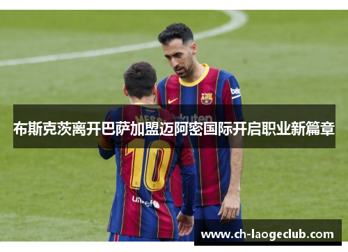 布斯克茨离开巴萨加盟迈阿密国际开启职业新篇章