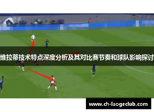 维拉蒂技术特点深度分析及其对比赛节奏和球队影响探讨 维拉蒂技术特点深度分析及其对比赛节奏和球队影响探讨