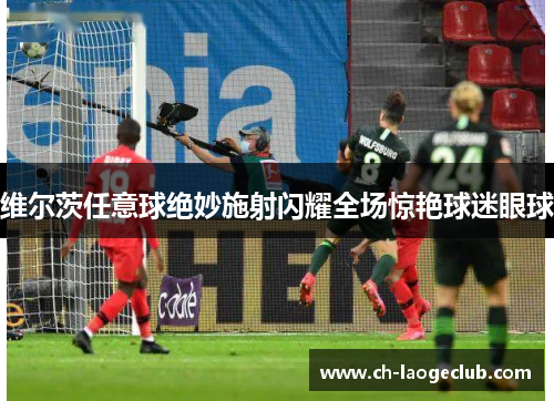 维尔茨任意球绝妙施射闪耀全场惊艳球迷眼球 维尔茨任意球绝妙施射闪耀全场惊艳球迷眼球